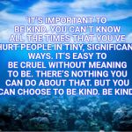 Be Kind | ‘IT’S IMPORTANT TO BE KIND. YOU CAN’T KNOW ALL THE TIMES THAT YOU’VE HURT PEOPLE IN TINY, SIGNIFICANT WAYS. IT’S EASY TO BE CRUEL WITHOUT MEANING TO BE. THERE’S NOTHING YOU CAN DO ABOUT THAT. BUT YOU CAN CHOOSE TO BE KIND. BE KIND.’ | image tagged in ocean,be kind,kindness,memes,inspirational | made w/ Imgflip meme maker
