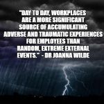 Storm | "DAY TO DAY, WORKPLACES ARE A MORE SIGNIFICANT SOURCE OF ACCUMULATING ADVERSE AND TRAUMATIC EXPERIENCES FOR EMPLOYEES THAN RANDOM, EXTREME EXTERNAL EVENTS."  - DR JOANNA WILDE | image tagged in storm | made w/ Imgflip meme maker