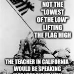 iwo jima | IF IT WERE NOT THE "LOWEST OF THE LOW" LIFTING THE FLAG HIGH; THE TEACHER IN CALIFORNIA WOULD BE SPEAKING JAPANESE RIGHT NOW | image tagged in iwo jima | made w/ Imgflip meme maker
