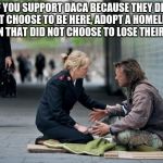 Helping Homeless | IF YOU SUPPORT DACA BECAUSE THEY DID NOT CHOOSE TO BE HERE, ADOPT A HOMELESS PERSON THAT DID NOT CHOOSE TO LOSE THEIR HOME. | image tagged in helping homeless | made w/ Imgflip meme maker