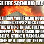House on fire | HOUSE FIRE SCENARIO TACTICS:; 1.THROW YOUR FRIEND DOWN THE BURNING STEPS 2.LOCK YOURSELF IN THE ATTIC 3. INHALE THE FUMES DEEPLY 4. POUR GASOLINE ON YOURSELF 5. STRIKE A MATCH AND LIGHT YOURSELF UP 6. JUMP OUT THE WINDOW | image tagged in house on fire | made w/ Imgflip meme maker