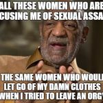bill cosby | ALL THESE WOMEN WHO ARE ACCUSING ME OF SEXUAL ASSAULT; ARE THE SAME WOMEN WHO WOULDN'T LET GO OF MY DAMN CLOTHES WHEN I TRIED TO LEAVE AN ORGY | image tagged in bill cosby | made w/ Imgflip meme maker