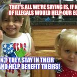 The girls | THAT'S ALL WE'RE SAYING IS, IF MILLIONS OF ILLEGALS WOULD HELP OUR ECONOMY... WHY DIDN'T THEY STAY IN THEIR COUNTRY AND HELP BENEFIT THEIRS! | image tagged in the girls | made w/ Imgflip meme maker