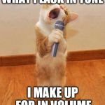 Bad singing | WHAT I LACK IN TONE; I MAKE UP FOR IN VOLUME | image tagged in happy birthday day  maureeeennn from the singing cat,singing | made w/ Imgflip meme maker