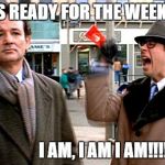 groundhog day | WHOS READY FOR THE WEEKEND? I AM, I AM I AM!!!!!!! | image tagged in groundhog day | made w/ Imgflip meme maker