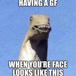 Dino Yee | HAVING A GF; WHEN YOU’RE FACE LOOKS LIKE THIS | image tagged in dino yee | made w/ Imgflip meme maker