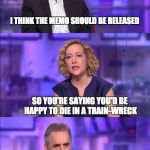 Cathy Newman | I THINK THE MEMO SHOULD BE RELEASED; SO YOU'RE SAYING YOU'D BE HAPPY TO DIE IN A TRAIN-WRECK | image tagged in cathy newman | made w/ Imgflip meme maker