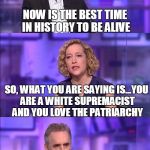So what you’re saying | NOW IS THE BEST TIME IN HISTORY TO BE ALIVE; SO, WHAT YOU ARE SAYING IS...YOU ARE A WHITE SUPREMACIST AND YOU LOVE THE PATRIARCHY | image tagged in so what youre saying | made w/ Imgflip meme maker