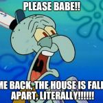Squidward | PLEASE BABE!! COME BACK, THE HOUSE IS FALLING APART, LITERALLY!!!!!! | image tagged in squidward | made w/ Imgflip meme maker