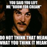 I still have to pour out coffee to make room for cream | YOU SAID YOU LEFT ME "ROOM FOR CREAM"; I DO NOT THINK THAT MEANS WHAT YOU THINK IT MEANS | image tagged in i do not think that word mean what you think it means,memes | made w/ Imgflip meme maker