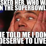 It was just a simple question | I ASKED HER, WHO WAS IN THE SUPERBOWL... SHE TOLD ME I DON'T DESERVE TO LIVE. | image tagged in angry mel,super bowl | made w/ Imgflip meme maker