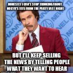 Anchorman thinking | HONESTLY I CAN'T STOP THINKING ABOUT MEGYN'S TITS FROM THE PARTY LAST NIGHT; BUT I'LL KEEP SELLING THE NEWS BY TELLING PEOPLE WHAT THEY WANT TO HEAR | image tagged in anchorman thinking | made w/ Imgflip meme maker