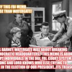 Andy Griffith News | SEE ANDY THIS FBI MEMO IS NO WORSE THAN WATERGATE! WELL BARNEY, WATERGATE WAS ABOUT BREAKING INTO DEMOCRATIC HEADQUARTERS,.  THIS MEMO IS ABOUT CORRUPT INDIVIDUALS IN THE DOJ, FBI, COURT SYSTEM, AG, DNC AND LORD KNOWS WHO ELSE, TRYING TO INTERFERE IN THE ELECTION OF OUR PRESIDENT...ITS TREASON! | image tagged in andy griffith news | made w/ Imgflip meme maker