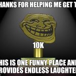 troll award | THANKS FOR HELPING ME GET TO; 10K; THIS IS ONE FUNNY PLACE AND PROVIDES ENDLESS LAUGHTER | image tagged in troll award | made w/ Imgflip meme maker