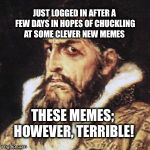 Who’s with me?! | JUST LOGGED IN AFTER A FEW DAYS IN HOPES OF CHUCKLING AT SOME CLEVER NEW MEMES; THESE MEMES; HOWEVER, TERRIBLE! | image tagged in ivan the terrible,terrible,meme,bored | made w/ Imgflip meme maker