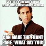 Was having a little debate on what merits a front-page meme...and here ya go. | SO I TOLD A GUY WHO KNOWS A GUY THAT A MEME ABOUT NOTHING; CAN MAKE THE FRONT PAGE.  WHAT SAY YOU? | image tagged in seinfeld,raydog,dashhopes,front page,original meme,funny memes | made w/ Imgflip meme maker