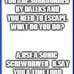 Doctor Who what would you do | YOU ARE SURROUNDED BY DALEKS AND YOU NEED TO ESCAPE. WHAT DO YOU DO? A.USE A SONIC SCREWDRIVER
  B.SAY YOU A TIME LORD C. CALL THE DOCTOR | image tagged in pop up screen,doctor who | made w/ Imgflip meme maker