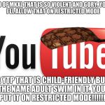 youtube | A VIDEO OF MKXL THAT IS SO VIOLENT AND GORY.
YOUTUBE: I'LL ALLOW THAT ON RESTRICTED MODE; A YTP THAT IS CHILD-FRIENDLY BUT HAS THE NAME ADULT SWIM IN IT.
YOUTUBE: PUT IT ON RESTRICTED MODE!!!!!!! | image tagged in youtube,scumbag | made w/ Imgflip meme maker