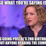 Cathy Newman | SO WHAT YOU'RE SAYING IS; IT'S GOING-POSTAL'S 2ND BIRTHDAY, 
WITHOUT ANYONE READING THE COMMENTS? | image tagged in cathy newman | made w/ Imgflip meme maker