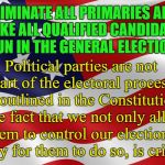 Elections | ELIMINATE ALL PRIMARIES AND MAKE ALL QUALIFIED CANDIDATES RUN IN THE GENERAL ELECTION. Political parties are not part of the electoral process as outlined in the Constitution. The fact that we not only allow them to control our elections, but pay for them to do so, is criminal. | image tagged in election | made w/ Imgflip meme maker