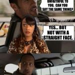 The Rock Driving Cynthia G | I'VE NEVER BEEN UNFAITHFUL TO YOU.  CAN YOU SAY THE SAME THING? YES... BUT NOT WITH A STRAIGHT FACE. | image tagged in the rock driving cynthia g | made w/ Imgflip meme maker