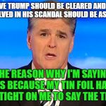 Sean Hannity Fox News | I BELIEVE TRUMP SHOULD BE CLEARED AND THOSE INVOLVED IN HIS SCANDAL SHOULD BE AS WELL; THE REASON WHY I'M SAYING THIS BECAUSE MY TIN FOIL HAT IS TOO TIGHT ON ME TO SAY THE TRUTH | image tagged in sean hannity fox news | made w/ Imgflip meme maker