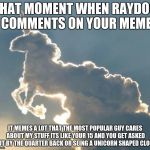 Unicorn cloud | THAT MOMENT WHEN RAYDOG COMMENTS ON YOUR MEME; IT MEMES A LOT THAT THE MOST POPULAR GUY CARES ABOUT MY STUFF ITS LIKE YOUR 15 AND YOU GET ASKED OUT BY THE QUARTER BACK OR SEING A UNICORN SHAPED CLOUD | image tagged in unicorn cloud | made w/ Imgflip meme maker