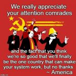 Komrade Amerikan | We really appreciate your attention comrades; and the fact that you think we're so good that we'll finally be the one country that can make your system work, but no thanks. ~ America | image tagged in communist party | made w/ Imgflip meme maker
