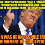 Donald Trump mad | DONALD TRUMP'S PRESIDENCY POSES A FUNDAMENTAL PHILOSOPHICAL AND RELIGIOUS QUESTION: WAS HE AN ASSHOLE FROM THE TIME OF BIRTH... ...OR WAS HE AN ASSHOLE FROM THE MOMENT OF CONCEPTION? | image tagged in donald trump mad | made w/ Imgflip meme maker