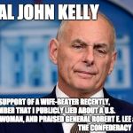 General John Kelly | GENERAL JOHN KELLY; DESPITE MY SUPPORT OF A WIFE-BEATER RECENTLY,                         YOU MUST REMEMBER THAT I PUBLICLY LIED ABOUT A U.S. 
                                        
   CONGRESSWOMAN, AND PRAISED GENERAL ROBERT E. LEE &                                     
                                                         THE CONFEDERACY | image tagged in general john kelly | made w/ Imgflip meme maker