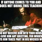 Apostle Paul | IF ANYONE COMES TO YOU AND DOES NOT BRING THIS TEACHING; DO NOT RECEIVE HIM INTO YOUR HOUSE OR GIVE HIM ANY GREETING, FOR WHOEVER GREETS HIM TAKES PART IN HIS WICKED WORKS. | image tagged in apostle,john | made w/ Imgflip meme maker