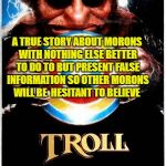 Troll movie poster | A TRUE STORY ABOUT MORONS WITH NOTHING ELSE BETTER TO DO TO BUT PRESENT FALSE INFORMATION SO OTHER MORONS WILL BE  HESITANT TO BELIEVE | image tagged in troll movie poster | made w/ Imgflip meme maker