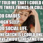 I chose good grades and enough sleep and still barely had enough sleep. | THEY TOLD ME THAT I COULD ONLY HAVE THREE THINGS IN COLLEGE:; 1. GOOD GRADES. 2. ENOUGH SLEEP. 3. GOOD SOCIAL LIFE. THE CATCH IS I COULD ONLY HAVE TWO AT THE SAME TIME. | image tagged in frustrated college student,college,grades,sleep,social life,memes | made w/ Imgflip meme maker
