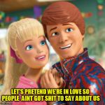 ken and barbie | LET'S PRETEND WE'RE IN LOVE SO PEOPLE  AINT GOT SHIT TO SAY ABOUT US | image tagged in barbie,valentine's day,couple,fake,love,pretend | made w/ Imgflip meme maker