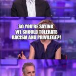 So you're saying... | I BELIEVE WE SHOULD JUST PEOPLE BY THE CONTENT OF THEIR CHARACTER RATHER THAN THE COLOR OF THEIR SKIN; SO YOU'RE SAYING WE SHOULD TOLERATE RACISM AND PRIVILEGE?! | image tagged in so you're saying | made w/ Imgflip meme maker