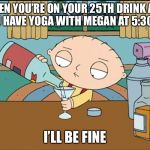 stewie griffin | WHEN YOU’RE ON YOUR 25TH DRINK AND YOU HAVE YOGA WITH MEGAN AT 5:30 AM; I’LL BE FINE | image tagged in stewie griffin | made w/ Imgflip meme maker