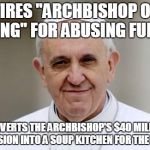 Pope Francis | FIRES "ARCHBISHOP OF BLING" FOR ABUSING FUNDS; CONVERTS THE ARCHBISHOP'S $40 MILLION MANSION INTO A SOUP KITCHEN FOR THE POOR | image tagged in pope francis | made w/ Imgflip meme maker