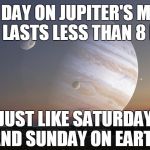Jupiter's Moon | ONE DAY ON JUPITER'S MOON METIS LASTS LESS THAN 8 HOURS; JUST LIKE SATURDAY AND SUNDAY ON EARTH | image tagged in jupiter's moon | made w/ Imgflip meme maker