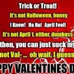 Valentine | Trick or Treat! It's not Halloween, honey; I Know!   Ha Ha!   April Fool! It's not April 1, either, dumbass; Well then, you can just suck my dick! It's not Val- ...  oh wait, I guess it is; HAPPY VALENTINES DAY! | image tagged in valentine | made w/ Imgflip meme maker