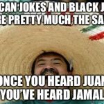 Mexico and the Black Person jokes | MEXICAN JOKES AND BLACK JOKES ARE PRETTY MUCH THE SAME; ONCE YOU HEARD JUAN YOU’VE HEARD JAMAL | image tagged in mexico,meme | made w/ Imgflip meme maker