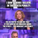 So you're saying is... | I DON'T THINK I BELIEVE IN THE DEATH PENALTY. OH, SO YOU'RE TELLING ME THAT IF YOU SAW HITLER WALKING DOWN THE STREET... YOU WOULDN'T KILL HIM?! | image tagged in so you're saying is | made w/ Imgflip meme maker