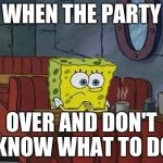 Bored Sponge | WHEN THE PARTY; OVER AND DON'T KNOW WHAT TO DO | image tagged in bored sponge | made w/ Imgflip meme maker