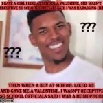 Confused guy | I GAVE A GIRL I LIKE AT SCHOOL A VALENTINE, SHE WASN'T RECEPTIVE SO SCHOOL OFFICIALS SAID I WAS HARASSING HER; THEN WHEN A BOY AT SCHOOL LIKED ME AND GAVE ME A VALENTINE, I WASN'T RECEPTIVE SO SCHOOL OFFICIALS SAID I WAS A HOMOPHOBE | image tagged in confused guy,memes | made w/ Imgflip meme maker