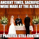 Sacrifices at the altar. | IN ANCIENT TIMES, SACRIFICES WERE MADE AT THE ALTAR. THAT PRACTICE STILL CONTINUES. | image tagged in church wedding | made w/ Imgflip meme maker