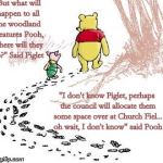pooh and piglet | "But what will happen to all the woodland creatures Pooh, where will they go?" Said Piglet; "I don't know Piglet, perhaps the council will allocate them some space over at Church Fiel... oh wait, I don't know" said Pooh | image tagged in pooh and piglet | made w/ Imgflip meme maker