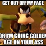 Angry Goofy | GET OUT OFF MY FACE; OR I'M GOING GOLDEN AGE ON YOUR ASS | image tagged in angry goofy,memes,kingdom hearts,disney,video games | made w/ Imgflip meme maker