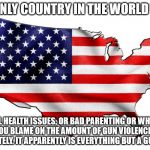 United States of America | THE ONLY COUNTRY IN THE WORLD WITH; MENTAL HEALTH ISSUES, OR BAD PARENTING OR WHATEVER ELSE YOU BLAME ON THE AMOUNT OF GUN VIOLENCE WE'VE SEEN LATELY. IT APPARENTLY IS EVERYTHING BUT A GUN ISSUE | image tagged in united states of america | made w/ Imgflip meme maker