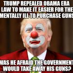 http://fortune.com/2018/02/15/trump-shooting-mental-illness/ | TRUMP REPEALED OBAMA ERA LAW TO MAKE IT EASIER FOR THE MENTALLY ILL TO PURCHASE GUNS; WAS HE AFRAID THE GOVERNMENT WOULD TAKE AWAY HIS GUNS? | image tagged in trumpclown 800 x 748 | made w/ Imgflip meme maker