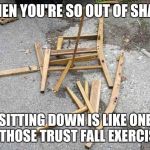 Broken chair | WHEN YOU'RE SO OUT OF SHAPE; SITTING DOWN IS LIKE ONE OF THOSE TRUST FALL EXERCISES | image tagged in chair,dieting | made w/ Imgflip meme maker