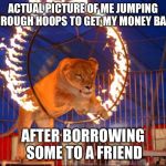 Jumping through hoops | ACTUAL PICTURE OF ME JUMPING THROUGH HOOPS TO GET MY MONEY BACK; AFTER BORROWING SOME TO A FRIEND | image tagged in jumping through hoops | made w/ Imgflip meme maker